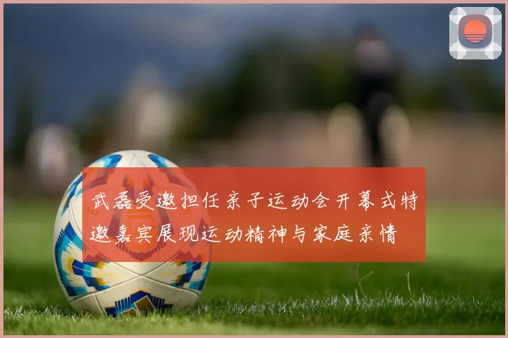 武磊受邀担任亲子运动会开幕式特邀嘉宾展现运动精神与家庭亲情